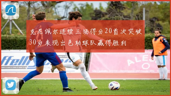 克尼佩尔连续三场得分20首次突破30分表现出色助球队赢得胜利
