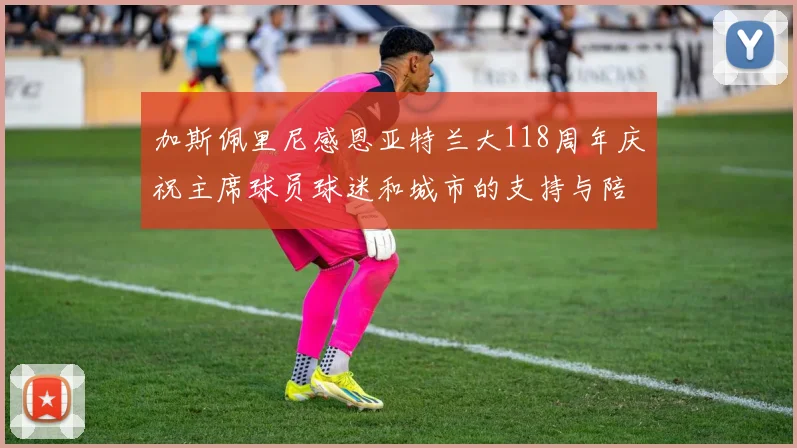 加斯佩里尼感恩亚特兰大118周年庆祝主席球员球迷和城市的支持与陪伴