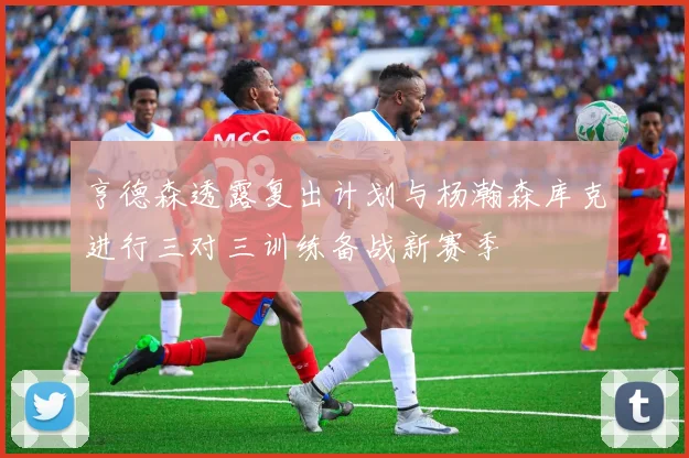 亨德森透露复出计划与杨瀚森库克进行三对三训练备战新赛季