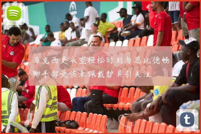 马克西更衣室轻松时刻与恩比德畅聊手部受伤未佩戴护具引关注