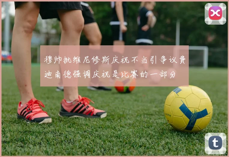 穆帅批维尼修斯庆祝不当引争议费迪南德强调庆祝是比赛的一部分