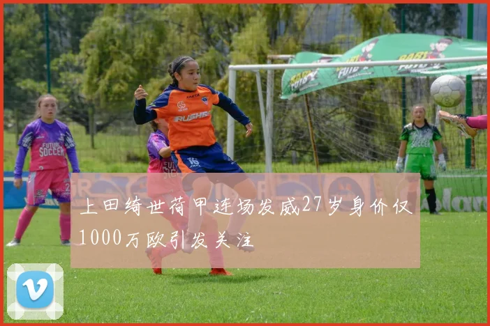 上田绮世荷甲连场发威27岁身价仅1000万欧引发关注