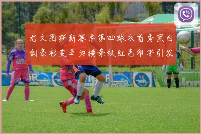 尤文图斯新赛季第四球衣首秀黑白剑条衫变革为横条纹红色印字引发关注