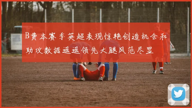 B费本赛季英超表现惊艳创造机会和助攻数据遥遥领先大腿风范尽显