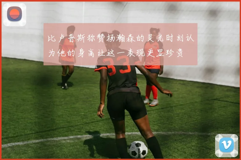 比卢普斯称赞杨瀚森的灵光时刻认为他的身高让这一表现更显珍贵