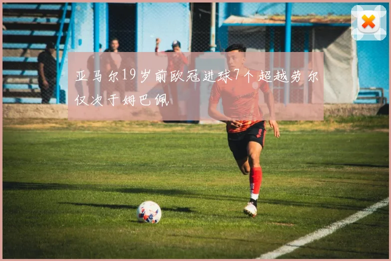 亚马尔19岁前欧冠进球7个超越劳尔仅次于姆巴佩