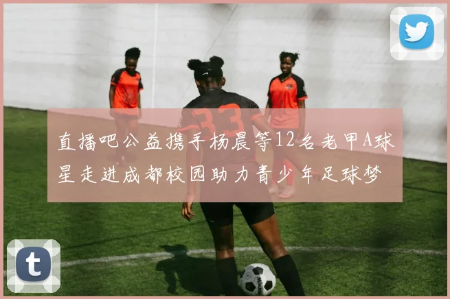 直播吧公益携手杨晨等12名老甲A球星走进成都校园助力青少年足球梦想