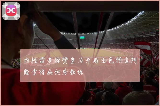 内格雷多称赞皇马开局出色预言阿隆索将成优秀教练