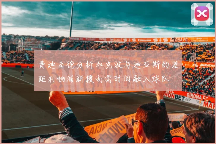 费迪南德分析加克波与迪亚斯的差距利物浦新援尚需时间融入球队