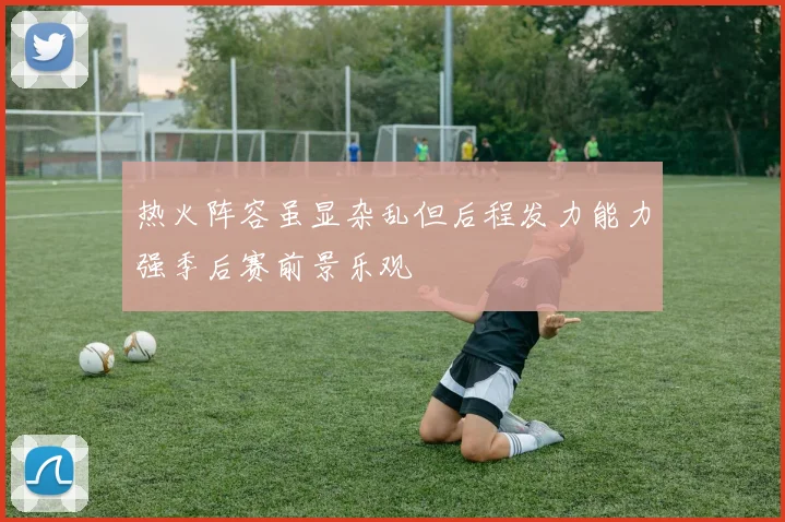 热火阵容虽显杂乱但后程发力能力强季后赛前景乐观