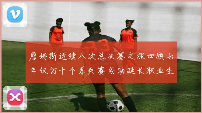 詹姆斯连续八次总决赛之旅回顾七年仅打十个系列赛或助延长职业生涯