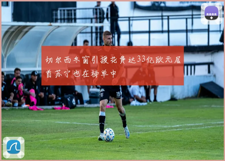 切尔西冬窗引援花费达33亿欧元居首苏宁也在榜单中