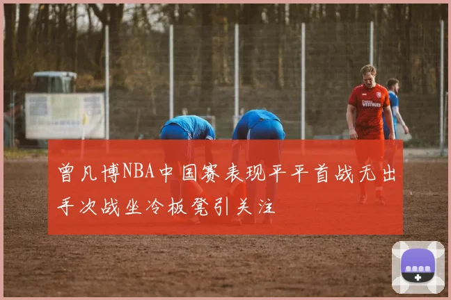 曾凡博NBA中国赛表现平平首战无出手次战坐冷板凳引关注