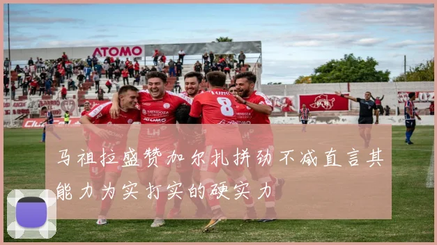 马祖拉盛赞加尔扎拼劲不减直言其能力为实打实的硬实力