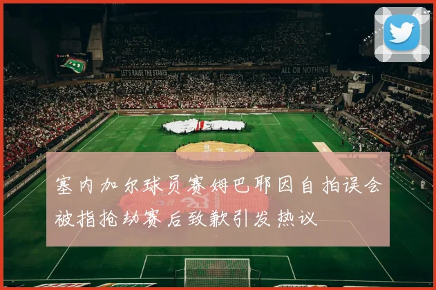 塞内加尔球员赛姆巴耶因自拍误会被指抢劫赛后致歉引发热议