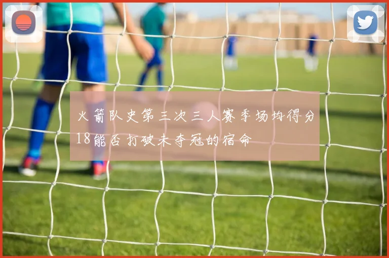 火箭队史第三次三人赛季场均得分18能否打破未夺冠的宿命