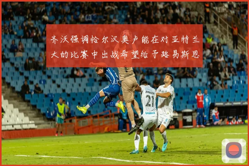 齐沃强调恰尔汉奥卢能在对亚特兰大的比赛中出战希望给予路易斯恩里克更多时间和信任