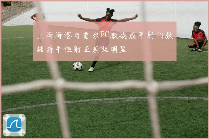 上海海港与首尔FC激战成平射门数据持平但射正差距明显