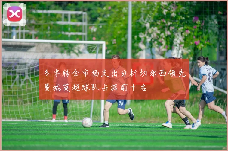 冬季转会市场支出分析切尔西领先曼城英超球队占据前十名