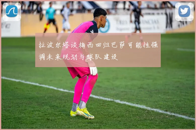 拉波尔塔谈梅西回归巴萨可能性强调未来规划与球队建设