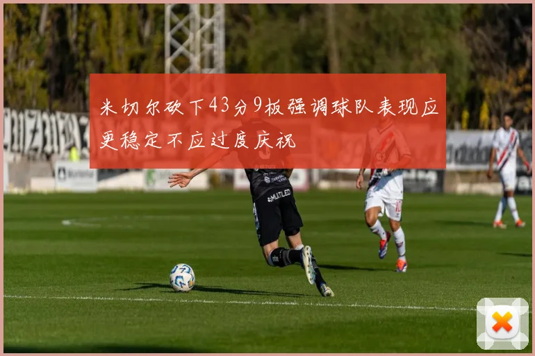 米切尔砍下43分9板强调球队表现应更稳定不应过度庆祝