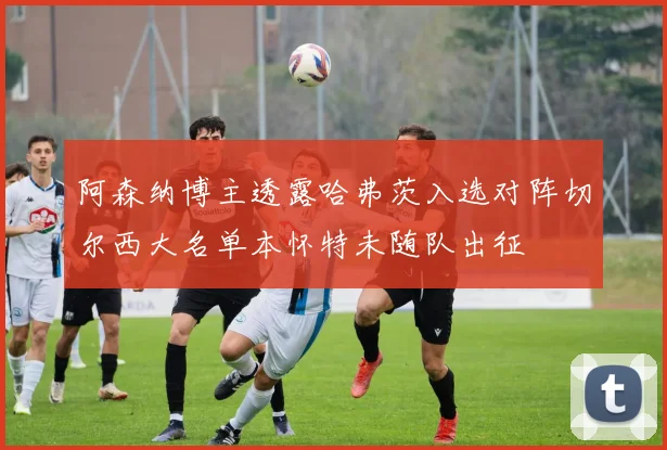 阿森纳博主透露哈弗茨入选对阵切尔西大名单本怀特未随队出征