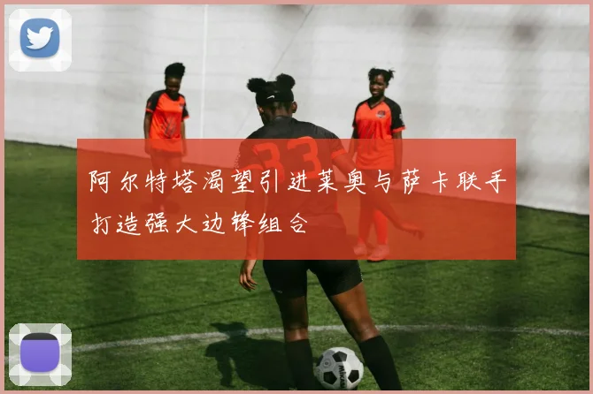 阿尔特塔渴望引进莱奥与萨卡联手打造强大边锋组合