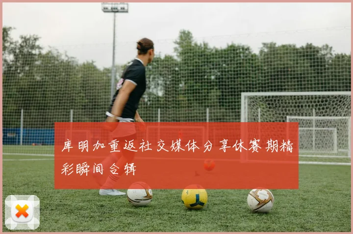 库明加重返社交媒体分享休赛期精彩瞬间合辑
