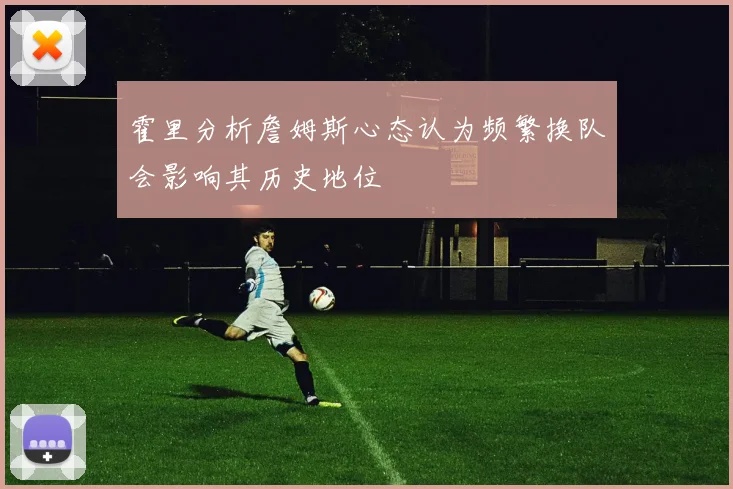 霍里分析詹姆斯心态认为频繁换队会影响其历史地位